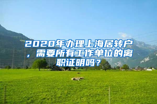 2020年办理上海居转户，需要所有工作单位的离职证明吗？