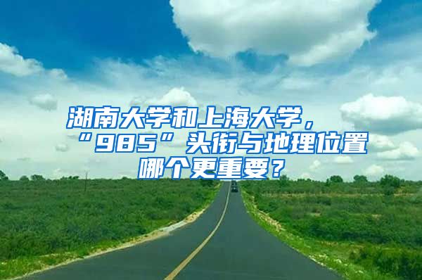 湖南大学和上海大学，“985”头衔与地理位置哪个更重要？