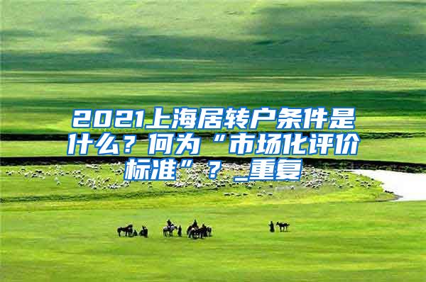 2021上海居转户条件是什么？何为“市场化评价标准”？_重复