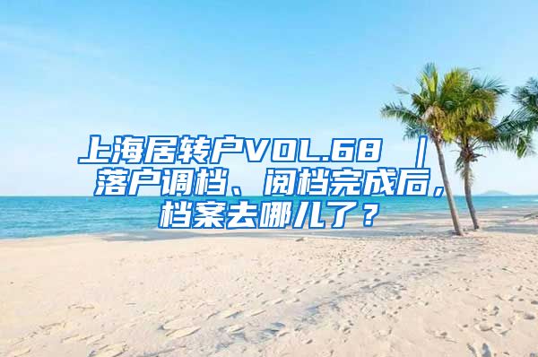 上海居转户VOL.68 ｜ 落户调档、阅档完成后，档案去哪儿了？