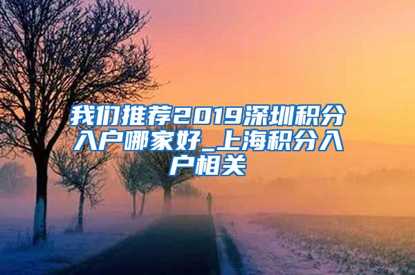 我们推荐2019深圳积分入户哪家好_上海积分入户相关
