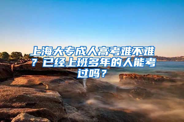 上海大专成人高考难不难？已经上班多年的人能考过吗？