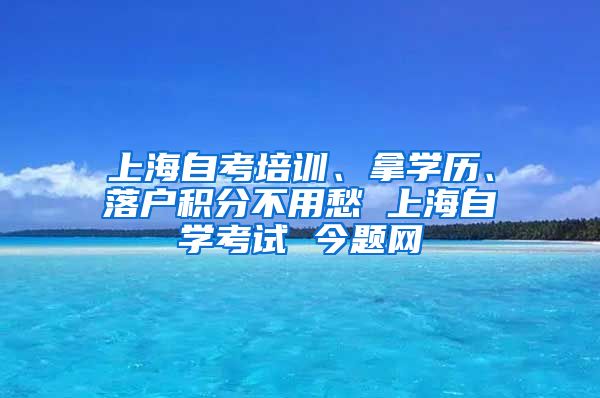 上海自考培训、拿学历、落户积分不用愁 上海自学考试 今题网