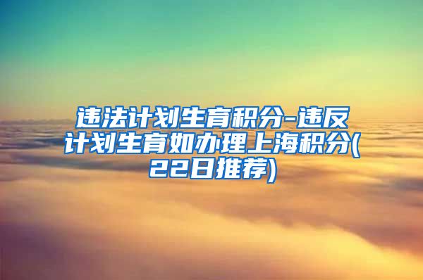 违法计划生育积分-违反计划生育如办理上海积分(22日推荐)