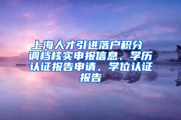 上海人才引进落户积分 调档核实申报信息、学历认证报告申请、学位认证报告