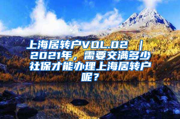 上海居转户VOL.02 ｜ 2021年，需要交满多少社保才能办理上海居转户呢？