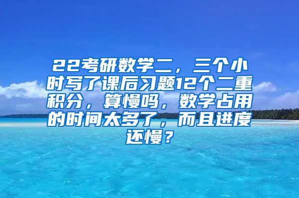 22考研数学二，三个小时写了课后习题12个二重积分，算慢吗，数学占用的时间太多了，而且进度还慢？