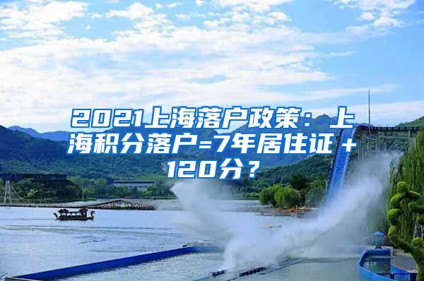 2021上海落户政策：上海积分落户=7年居住证＋120分？