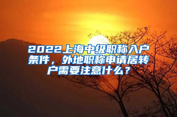 2022上海中级职称入户条件，外地职称申请居转户需要注意什么？
