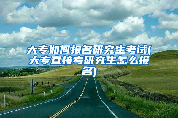 大专如何报名研究生考试(大专直接考研究生怎么报名)