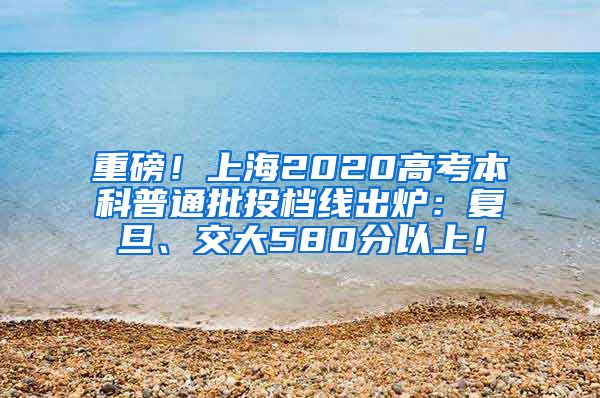 重磅！上海2020高考本科普通批投档线出炉：复旦、交大580分以上！