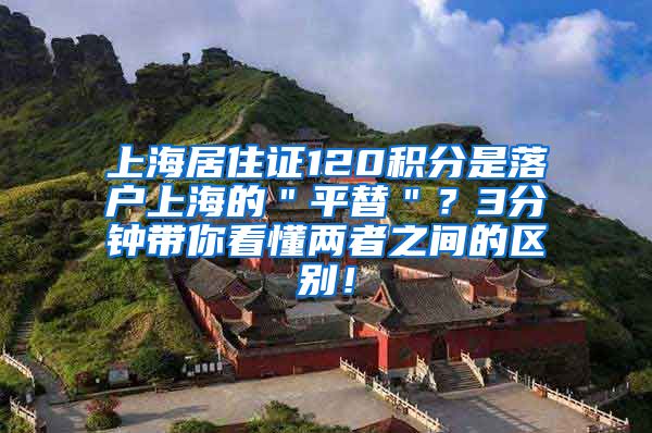 上海居住证120积分是落户上海的＂平替＂？3分钟带你看懂两者之间的区别！