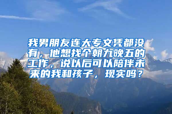 我男朋友连大专文凭都没有，他想找个朝九晚五的工作，说以后可以陪伴未来的我和孩子，现实吗？