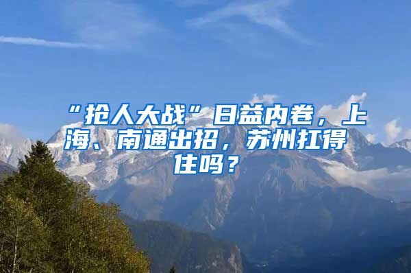 “抢人大战”日益内卷，上海、南通出招，苏州扛得住吗？