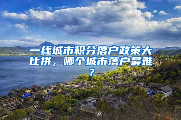 一线城市积分落户政策大比拼，哪个城市落户最难？