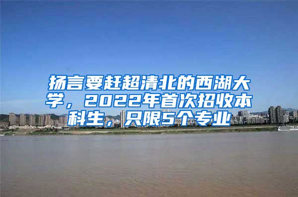 扬言要赶超清北的西湖大学，2022年首次招收本科生，只限5个专业