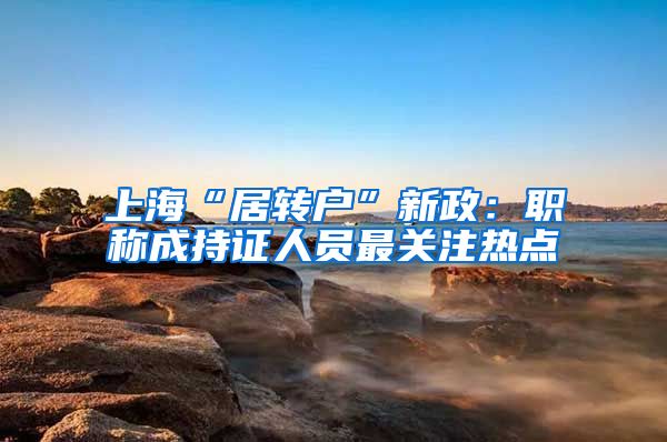 上海“居转户”新政：职称成持证人员最关注热点