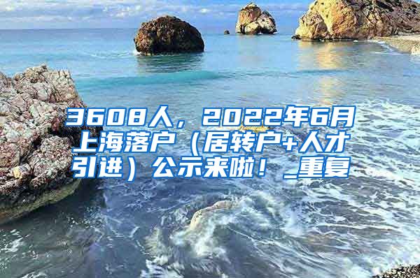 3608人，2022年6月上海落户（居转户+人才引进）公示来啦！_重复