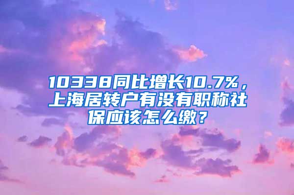 10338同比增长10.7%，上海居转户有没有职称社保应该怎么缴？