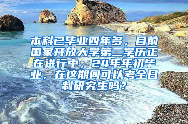 本科已毕业四年多，目前国家开放大学第二学历正在进行中，24年年初毕业，在这期间可以考全日制研究生吗？