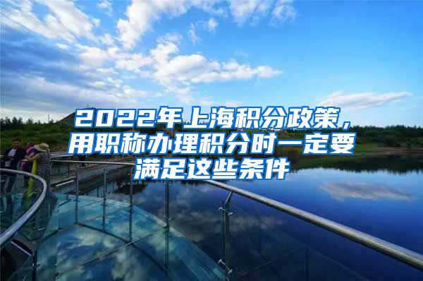 2022年上海积分政策，用职称办理积分时一定要满足这些条件