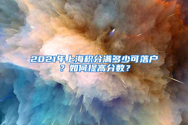 2021年上海积分满多少可落户？如何提高分数？