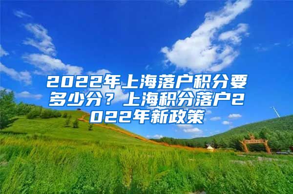 2022年上海落户积分要多少分？上海积分落户2022年新政策