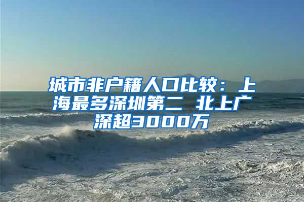 城市非户籍人口比较：上海最多深圳第二 北上广深超3000万