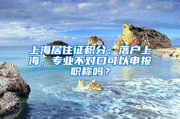 上海居住证积分、落户上海，专业不对口可以申报职称吗？