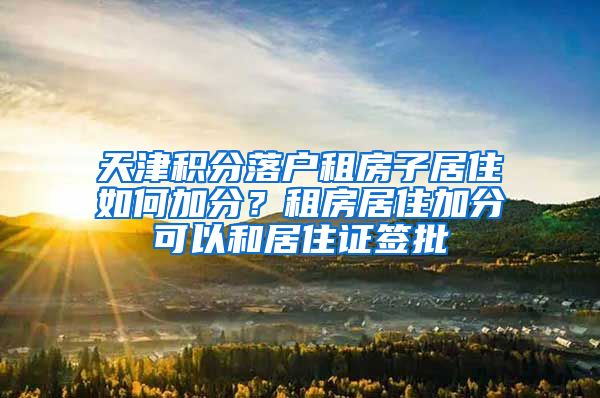 天津积分落户租房子居住如何加分？租房居住加分可以和居住证签批