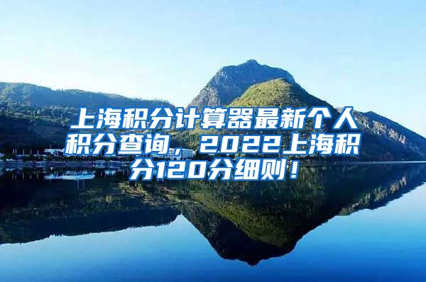 上海积分计算器最新个人积分查询，2022上海积分120分细则！