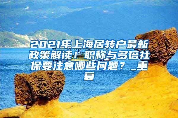 2021年上海居转户最新政策解读！职称与多倍社保要注意哪些问题？_重复