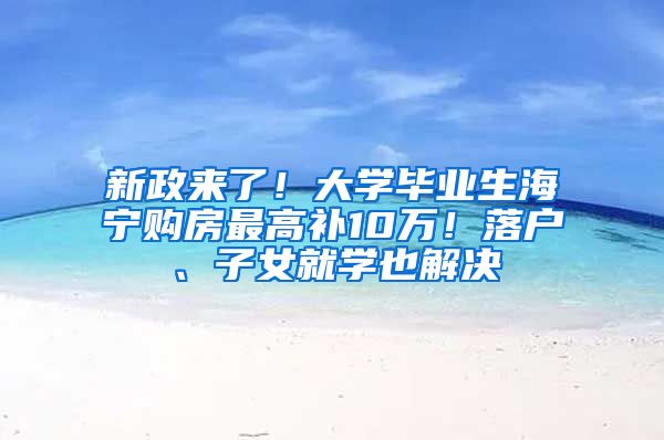 新政来了！大学毕业生海宁购房最高补10万！落户、子女就学也解决