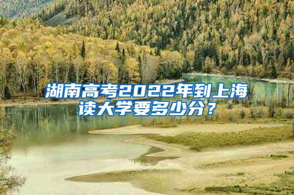 湖南高考2022年到上海读大学要多少分？
