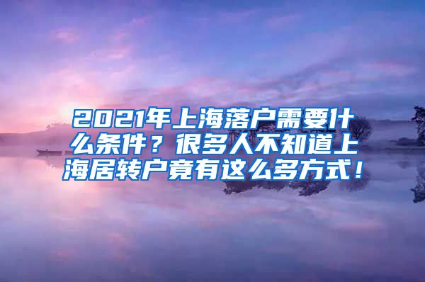 2021年上海落户需要什么条件？很多人不知道上海居转户竟有这么多方式！