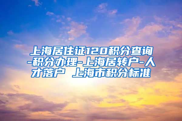 上海居住证120积分查询-积分办理-上海居转户-人才落户 上海市积分标准