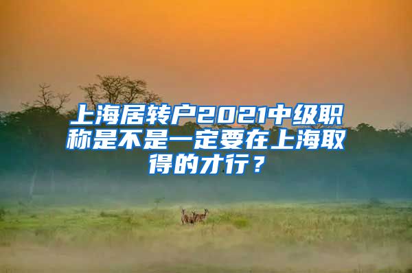 上海居转户2021中级职称是不是一定要在上海取得的才行？