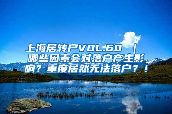 上海居转户VOL.60 ｜ 哪些因素会对落户产生影响？重度居然无法落户？！