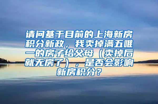 请问基于目前的上海新房积分新政，我卖掉满五唯一的房子给父母（卖掉后就无房了），是否会影响新房积分？