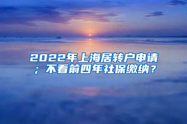2022年上海居转户申请；不看前四年社保缴纳？