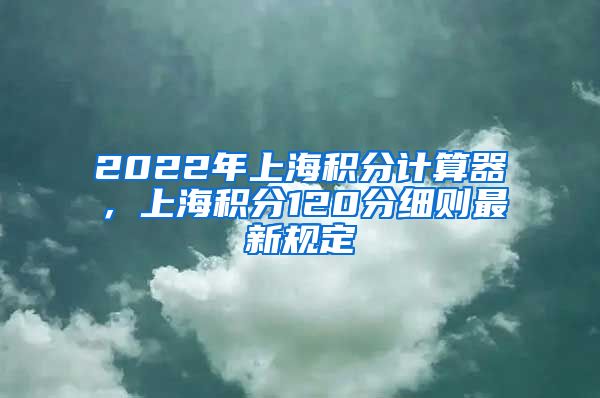 2022年上海积分计算器，上海积分120分细则最新规定