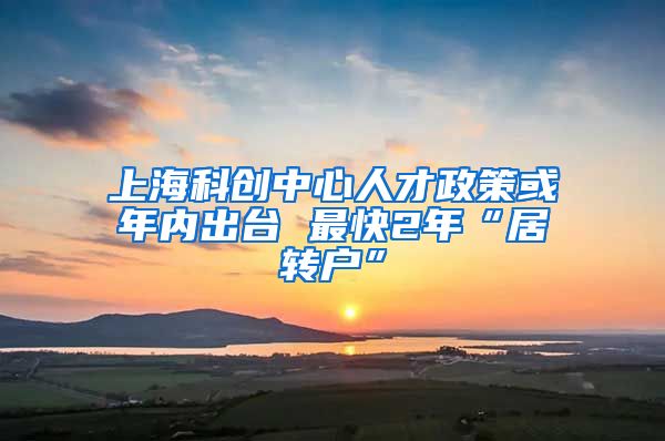 上海科创中心人才政策或年内出台 最快2年“居转户”