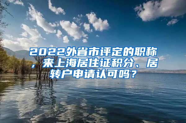 2022外省市评定的职称，来上海居住证积分、居转户申请认可吗？