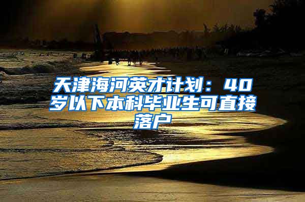 天津海河英才计划：40岁以下本科毕业生可直接落户