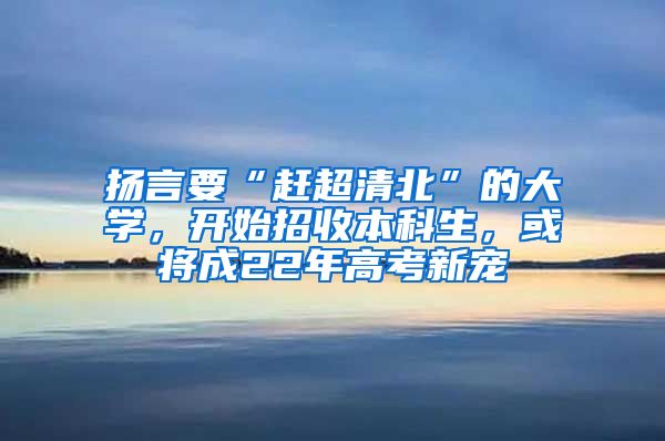 扬言要“赶超清北”的大学，开始招收本科生，或将成22年高考新宠