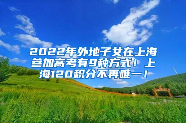 2022年外地子女在上海参加高考有9种方式！上海120积分不再唯一！