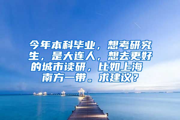 今年本科毕业，想考研究生，是大连人，想去更好的城市读研，比如上海 南方一带。求建议？