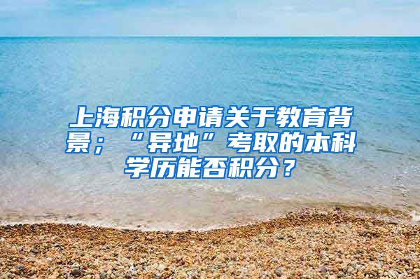 上海积分申请关于教育背景；“异地”考取的本科学历能否积分？