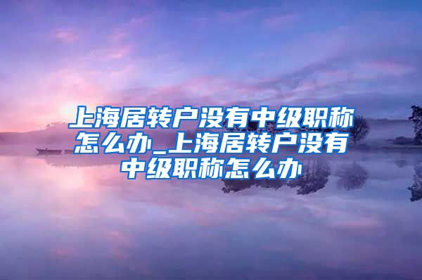 上海居转户没有中级职称怎么办_上海居转户没有中级职称怎么办