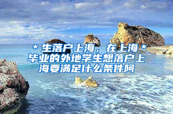 ＊生落户上海，在上海＊毕业的外地学生想落户上海要满足什么条件阿